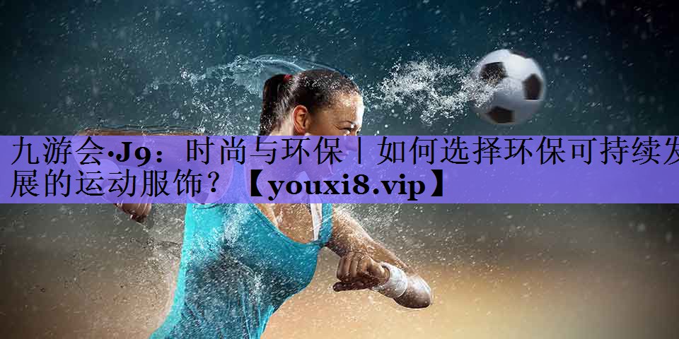 九游会·J9:时尚与环保|如何选择环保可持续发展的运动服饰?