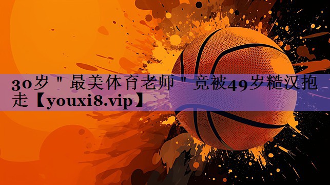 30岁"最美体育老师"竟被49岁糙汉抱走