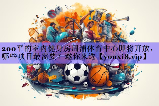 200平的室内健身房周浦体育中心即将开放,哪些项目最需要?邀你来选