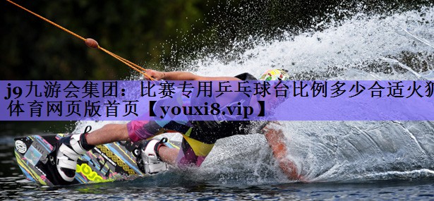 j9九游会集团:比赛专用乒乓球台比例多少合适火狐体育网页版首页