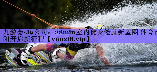 九游会·J9公司:28min室内健身绘就新蓝图 体育南阳开启新征程