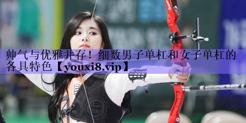 帅气与优雅并存!细数男子单杠和女子单杠的各具特色
