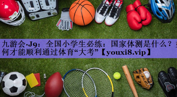 九游会·J9:全国小学生必练:国家体测是什么?如何才能顺利通过体育“大考”