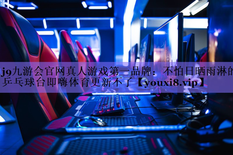j9九游会官网真人游戏第一品牌:不怕日晒雨淋的乒乓球台即嗨体育更新不了